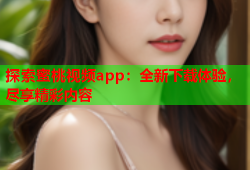 探索蜜桃视频app：全新下载体验，尽享精彩内容