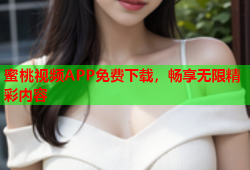 蜜桃视频APP免费下载，畅享无限精彩内容