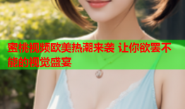 蜜桃视频欧美热潮来袭 让你欲罢不能的视觉盛宴